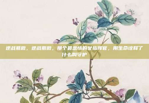 逆战慕微,逆战慕微,那个最悲情的女指挥官,用生命诠释了什么叫守护