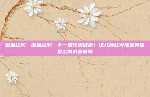 面色红润,面色红润,不一定代表健康!这几种红可能是身体发出的求救信号