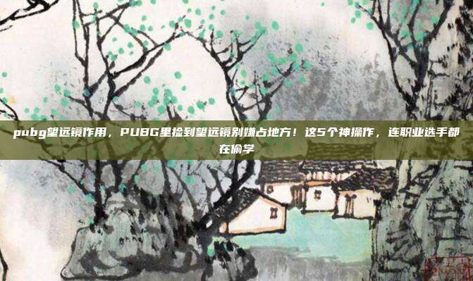 pubg望远镜作用,PUBG里捡到望远镜别嫌占地方!这5个神操作,连职业选手都在偷学