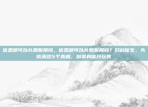 优思明可以长期服用吗，优思明可以长期服用吗？妇科医生，先搞清这5个真相，别拿身体开玩笑