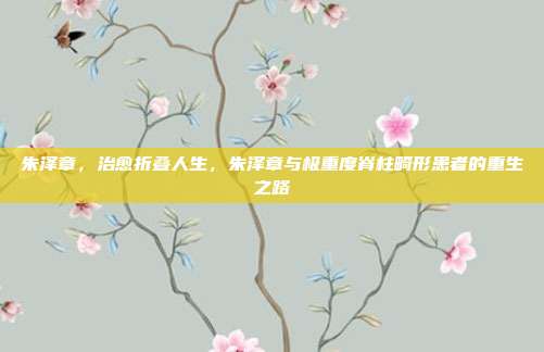 朱泽章,治愈折叠人生,朱泽章与极重度脊柱畸形患者的重生之路