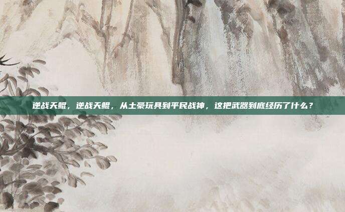 逆战天鲲,逆战天鲲,从土豪玩具到平民战神,这把武器到底经历了什么?