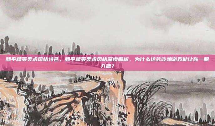 和平精英美术风格特色,和平精英美术风格深度解析,为什么这款吃鸡游戏能让你一眼入魂?