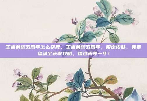 王者荣耀五周年怎么获取,王者荣耀五周年,限定皮肤、免费福利全获取攻略,错过再等一年!