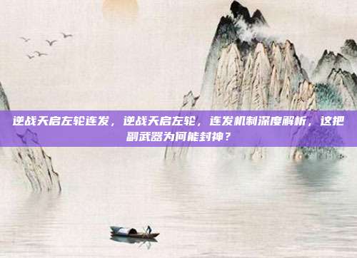 逆战天启左轮连发,逆战天启左轮,连发机制深度解析,这把副武器为何能封神?