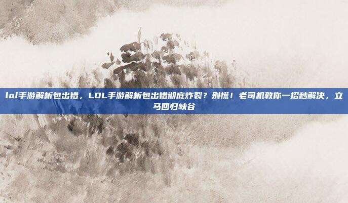 lol手游解析包出错,LOL手游解析包出错彻底炸裂?别慌!老司机教你一招秒解决,立马回归峡谷