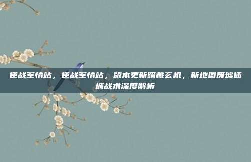 逆战军情站,逆战军情站,版本更新暗藏玄机,新地图废墟迷城战术深度解析