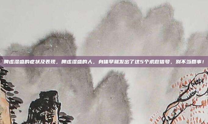 脾虚湿盛的症状及表现,脾虚湿盛的人,身体早就发出了这5个求救信号,别不当回事!