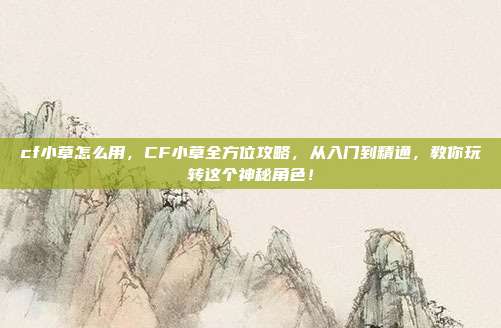 cf小草怎么用，CF小草全方位攻略，从入门到精通，教你玩转这个神秘角色！