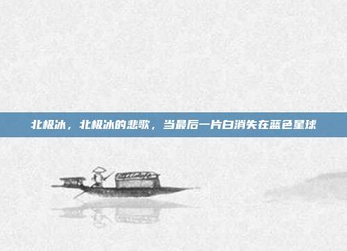 北极冰,北极冰的悲歌,当最后一片白消失在蓝色星球