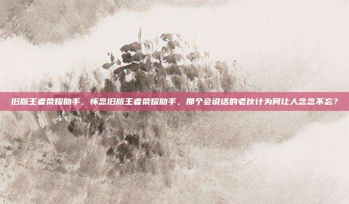 旧版王者荣耀助手,怀念旧版王者荣耀助手,那个会说话的老伙计为何让人念念不忘?