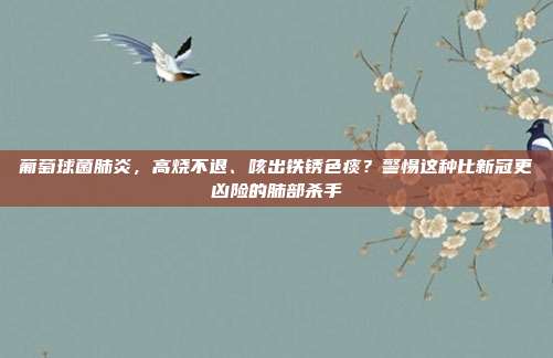 葡萄球菌肺炎,高烧不退、咳出铁锈色痰?警惕这种比新冠更凶险的肺部杀手