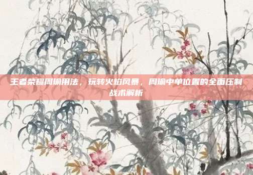 王者荣耀周瑜用法,玩转火焰风暴,周瑜中单位置的全面压制战术解析