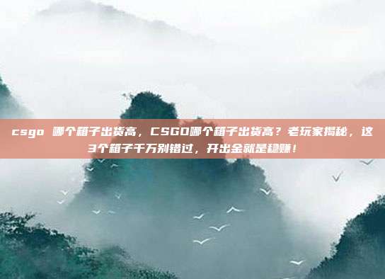 csgo 哪个箱子出货高,CSGO哪个箱子出货高?老玩家揭秘,这3个箱子千万别错过,开出金就是稳赚!