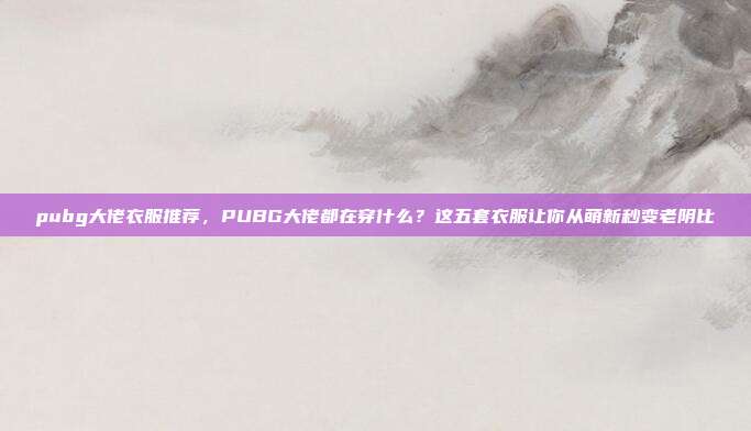 pubg大佬衣服推荐,PUBG大佬都在穿什么?这五套衣服让你从萌新秒变老阴比