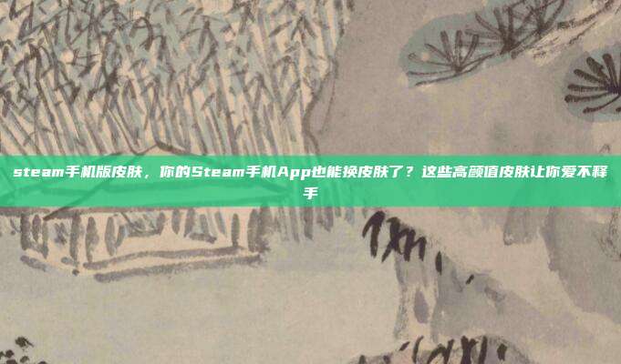 steam手机版皮肤,你的Steam手机App也能换皮肤了?这些高颜值皮肤让你爱不释手