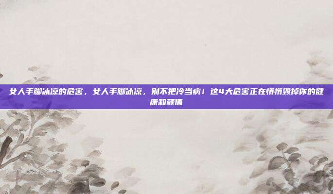 女人手脚冰凉的危害,女人手脚冰凉,别不把冷当病!这4大危害正在悄悄毁掉你的健康和颜值