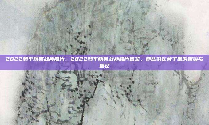 2022和平精英战神照片,2022和平精英战神照片图鉴,那些刻在骨子里的荣耀与回忆
