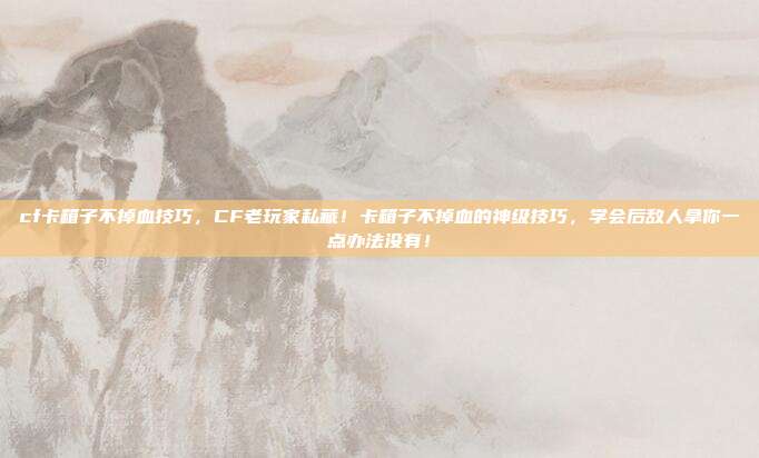 cf卡箱子不掉血技巧，CF老玩家私藏！卡箱子不掉血的神级技巧，学会后敌人拿你一点办法没有！