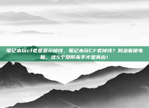 笔记本玩cf老是显示掉线，笔记本玩CF老掉线？别急着砸电脑，这5个隐形杀手才是真凶！
