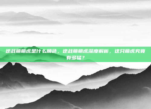 逆战萌萌虎是什么角色，逆战萌萌虎深度解析，这只萌虎究竟有多猛？