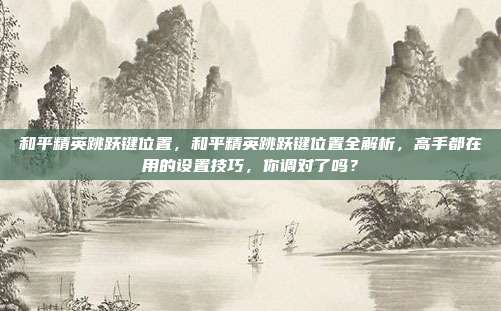 和平精英跳跃键位置,和平精英跳跃键位置全解析,高手都在用的设置技巧,你调对了吗?
