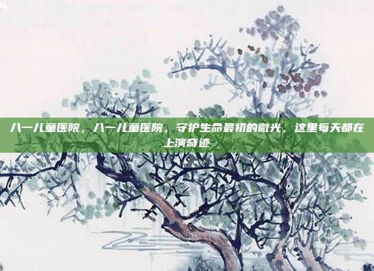 八一儿童医院,八一儿童医院,守护生命最初的微光,这里每天都在上演奇迹