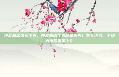 逆战新版怎么飞天,逆战新版飞天秘籍曝光!学会这招,全场大佬都追不上你