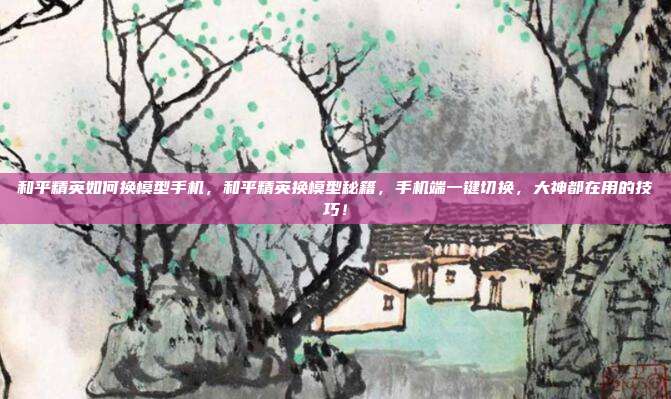 和平精英如何换模型手机,和平精英换模型秘籍,手机端一键切换,大神都在用的技巧!