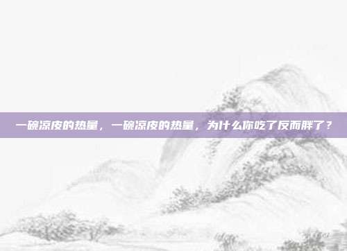 一碗凉皮的热量,一碗凉皮的热量,为什么你吃了反而胖了?