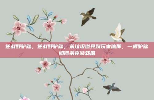 逆战野驴蹄,逆战野驴蹄,从垃圾道具到玩家信仰,一根驴蹄如何杀穿游戏圈