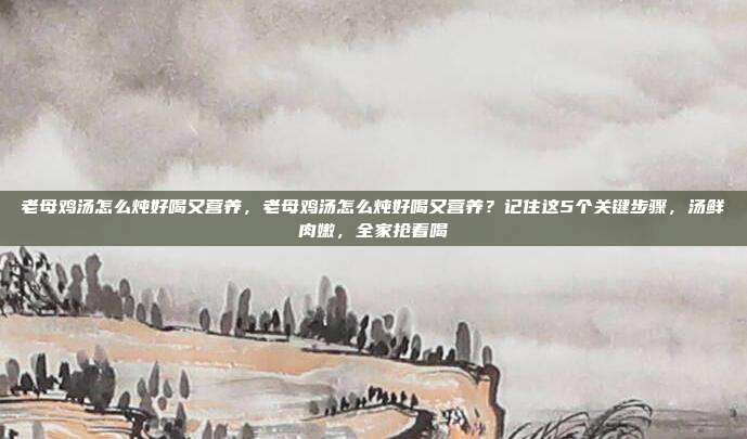 老母鸡汤怎么炖好喝又营养，老母鸡汤怎么炖好喝又营养？记住这5个关键步骤，汤鲜肉嫩，全家抢着喝
