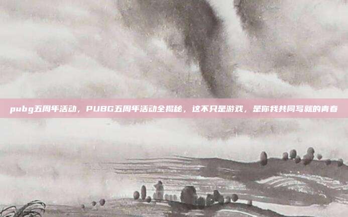 pubg五周年活动，PUBG五周年活动全揭秘，这不只是游戏，是你我共同写就的青春