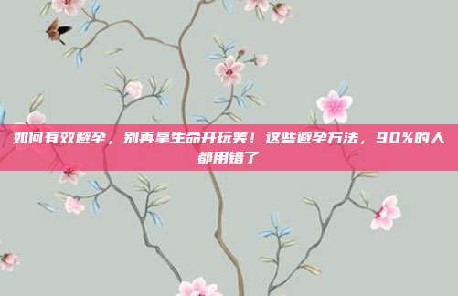如何有效避孕,别再拿生命开玩笑!这些避孕方法,90%的人都用错了