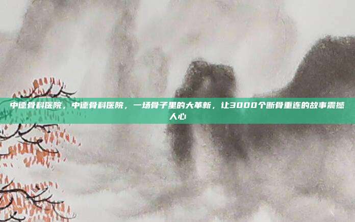 中德骨科医院,中德骨科医院,一场骨子里的大革新,让3000个断骨重连的故事震撼人心