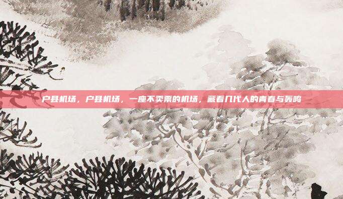 户县机场,户县机场,一座不卖票的机场,藏着几代人的青春与轰鸣