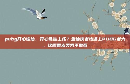 pubg开心诛仙,开心诛仙上线?当仙侠老炮遇上PUBG老六,这画面太美我不敢看
