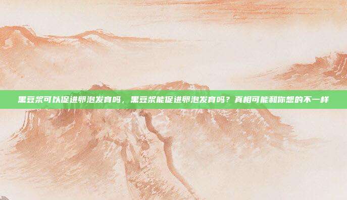 黑豆浆可以促进卵泡发育吗,黑豆浆能促进卵泡发育吗?真相可能和你想的不一样