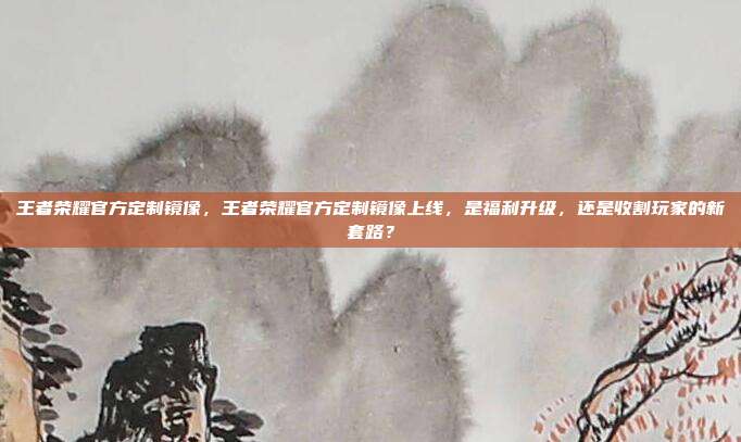 王者荣耀官方定制镜像,王者荣耀官方定制镜像上线,是福利升级,还是收割玩家的新套路?