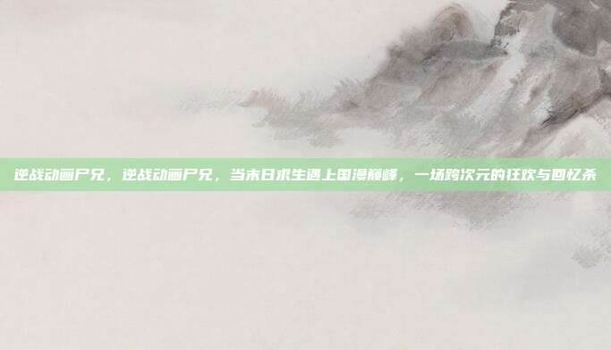逆战动画尸兄,逆战动画尸兄,当末日求生遇上国漫巅峰,一场跨次元的狂欢与回忆杀