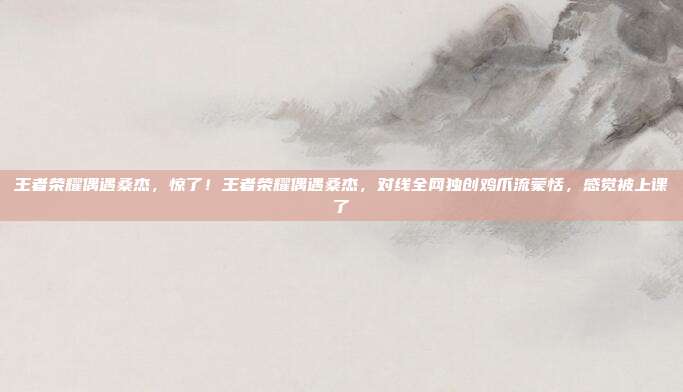 王者荣耀偶遇桑杰,惊了!王者荣耀偶遇桑杰,对线全网独创鸡爪流蒙恬,感觉被上课了