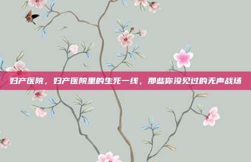 妇产医院,妇产医院里的生死一线,那些你没见过的无声战场