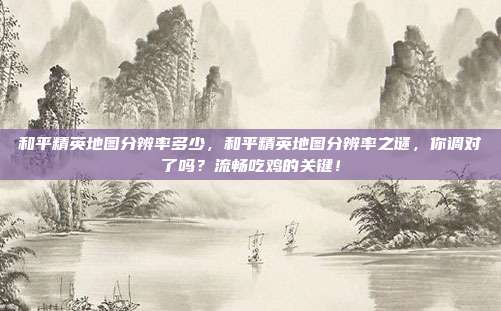 和平精英地图分辨率多少,和平精英地图分辨率之谜,你调对了吗?流畅吃鸡的关键!