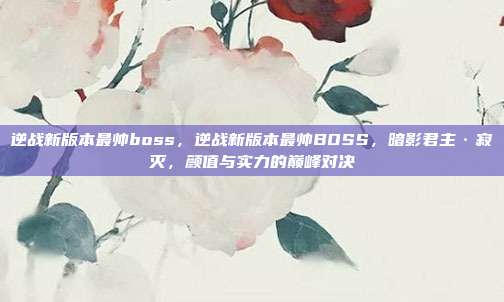 逆战新版本最帅boss,逆战新版本最帅BOSS,暗影君主·寂灭,颜值与实力的巅峰对决