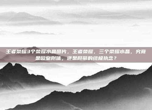王者荣耀3个荣耀水晶图片,王者荣耀,三个荣耀水晶,究竟是欧皇附体,还是肝帝的终极执念?