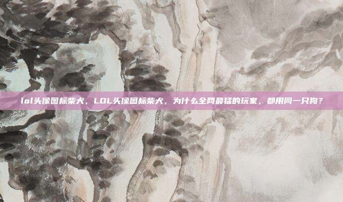 lol头像图标柴犬,LOL头像图标柴犬,为什么全网最猛的玩家,都用同一只狗?