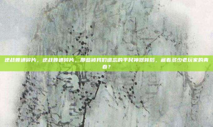 逆战普通碎片,逆战普通碎片,那些被我们遗忘的平民神器背后,藏着多少老玩家的青春?
