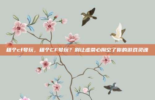 租个cf号玩,租个CF号玩?别让虚荣心掏空了你的游戏灵魂