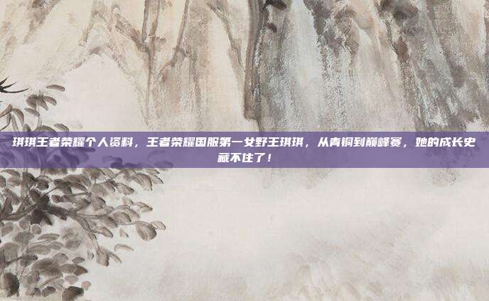 琪琪王者荣耀个人资料,王者荣耀国服第一女野王琪琪,从青铜到巅峰赛,她的成长史藏不住了!