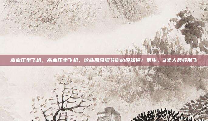 高血压坐飞机,高血压坐飞机,这些保命细节你必须知道!医生,3类人最好别飞